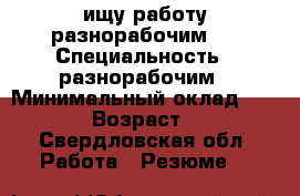 ищу работу разнорабочим   › Специальность ­ разнорабочим › Минимальный оклад ­ 1 000 › Возраст ­ 38 - Свердловская обл. Работа » Резюме   